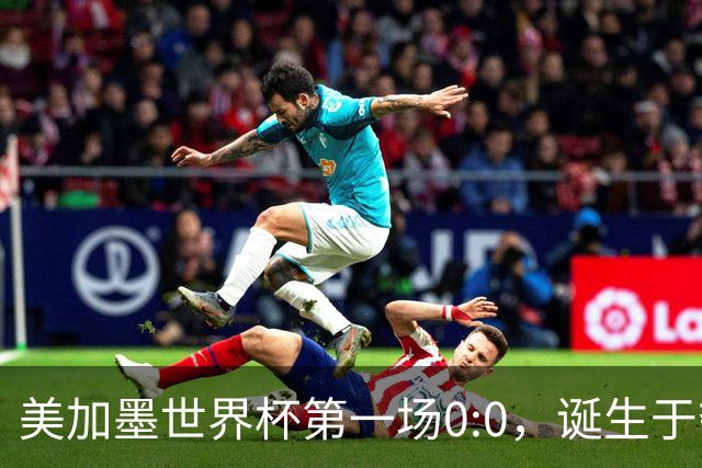美加墨世界杯第一场0:0，诞生于夺冠大热与世界杯新军之间